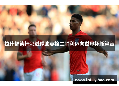 拉什福德精彩进球助英格兰胜利迈向世界杯新篇章
