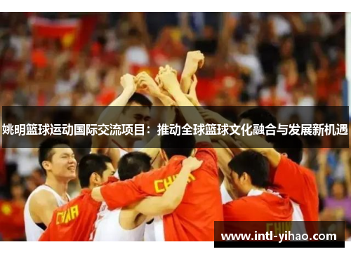 姚明篮球运动国际交流项目：推动全球篮球文化融合与发展新机遇