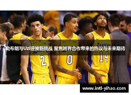 勒布朗与Uzi迎接新挑战 聚焦跨界合作带来的热议与未来期待