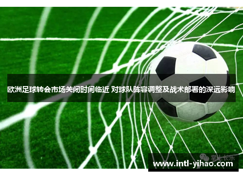 欧洲足球转会市场关闭时间临近 对球队阵容调整及战术部署的深远影响