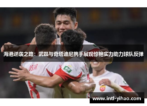 海港逆袭之路：武磊与奇塔迪尼携手展现惊艳实力助力球队反弹
