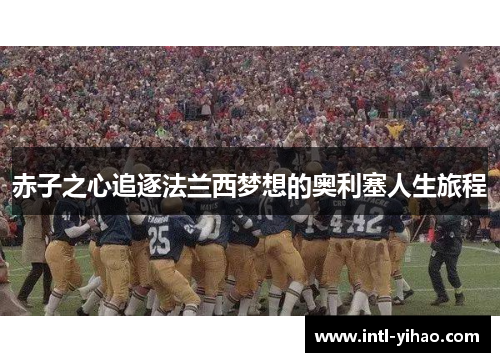 赤子之心追逐法兰西梦想的奥利塞人生旅程 赤子之心追逐法兰西梦想的奥利塞人生旅程