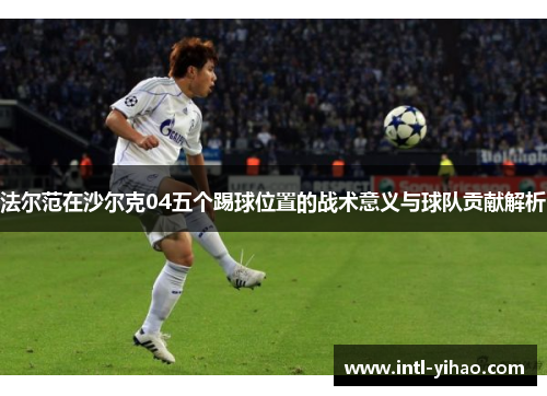 法尔范在沙尔克04五个踢球位置的战术意义与球队贡献解析 法尔范在沙尔克04五个踢球位置的战术意义与球队贡献解析