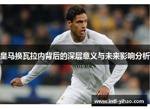 皇马换瓦拉内背后的深层意义与未来影响分析 皇马换瓦拉内背后的深层意义与未来影响分析