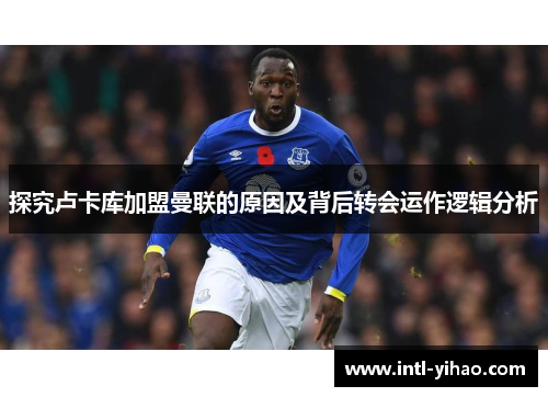 探究卢卡库加盟曼联的原因及背后转会运作逻辑分析 探究卢卡库加盟曼联的原因及背后转会运作逻辑分析