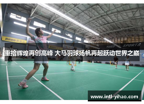 重拾辉煌再创高峰 大马羽球扬帆再起跃动世界之巅 重拾辉煌再创高峰 大马羽球扬帆再起跃动世界之巅
