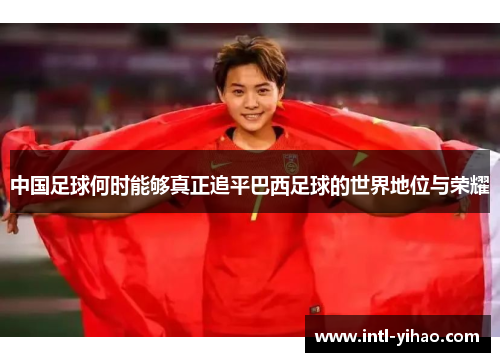 中国足球何时能够真正追平巴西足球的世界地位与荣耀 中国足球何时能够真正追平巴西足球的世界地位与荣耀