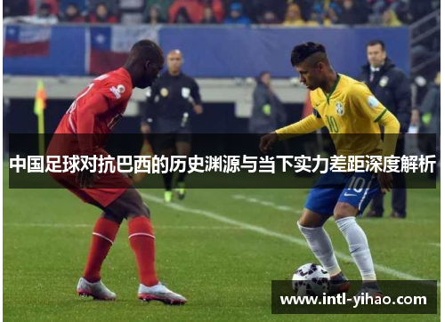 中国足球对抗巴西的历史渊源与当下实力差距深度解析 中国足球对抗巴西的历史渊源与当下实力差距深度解析