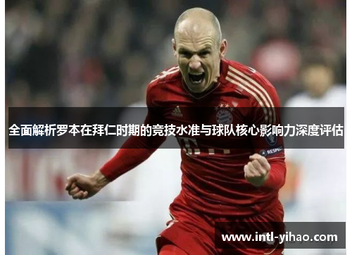 全面解析罗本在拜仁时期的竞技水准与球队核心影响力深度评估