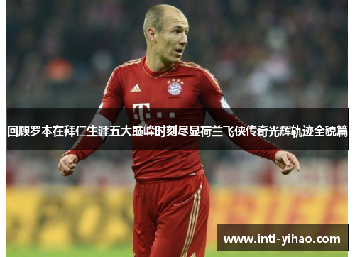 回顾罗本在拜仁生涯五大巅峰时刻尽显荷兰飞侠传奇光辉轨迹全貌篇