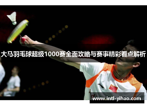 大马羽毛球超级1000赛全面攻略与赛事精彩看点解析 大马羽毛球超级1000赛全面攻略与赛事精彩看点解析