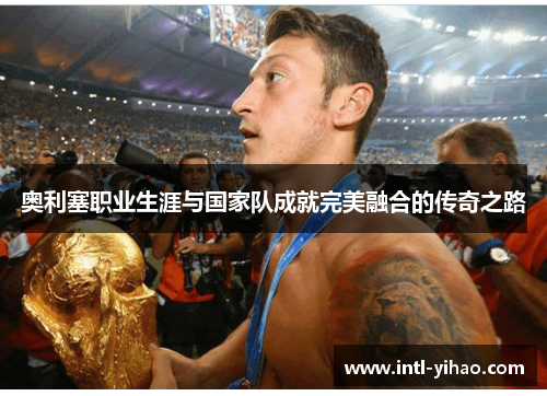 奥利塞职业生涯与国家队成就完美融合的传奇之路