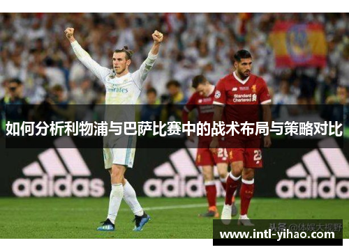 如何分析利物浦与巴萨比赛中的战术布局与策略对比