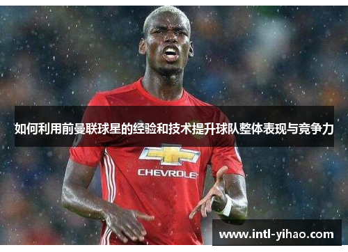 如何利用前曼联球星的经验和技术提升球队整体表现与竞争力