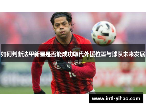 如何判断法甲新星是否能成功取代外援位置与球队未来发展