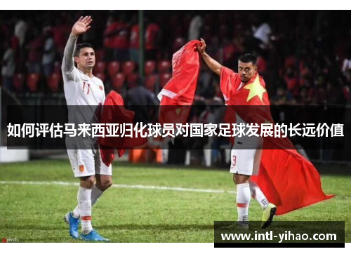 如何评估马来西亚归化球员对国家足球发展的长远价值